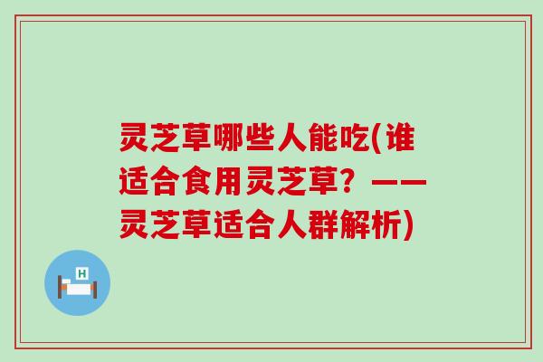 灵芝草哪些人能吃(谁适合食用灵芝草？——灵芝草适合人群解析)