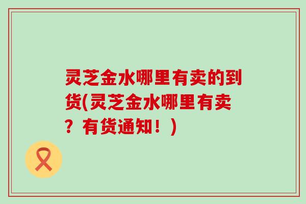 灵芝金水哪里有卖的到货(灵芝金水哪里有卖？有货通知！)