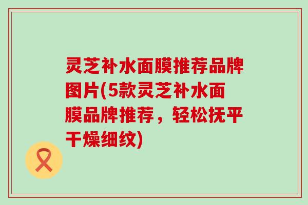 灵芝补水面膜推荐品牌图片(5款灵芝补水面膜品牌推荐，轻松抚平干燥细纹)