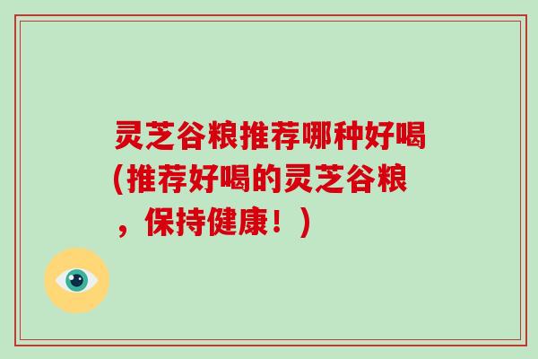 灵芝谷粮推荐哪种好喝(推荐好喝的灵芝谷粮，保持健康！)