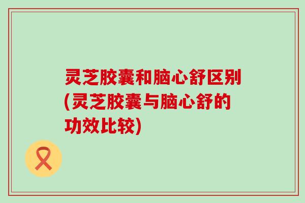 灵芝胶囊和脑心舒区别(灵芝胶囊与脑心舒的功效比较)