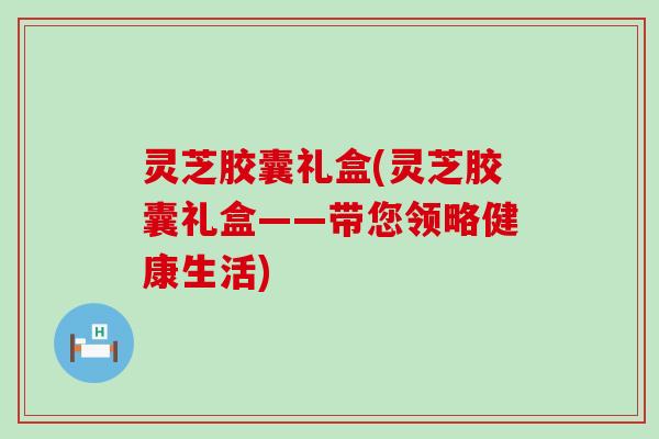 灵芝胶囊礼盒(灵芝胶囊礼盒——带您领略健康生活)