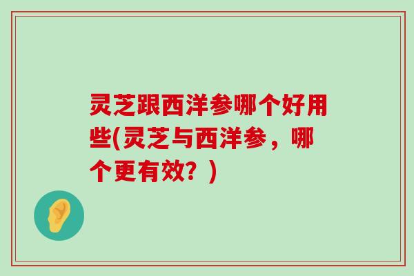 灵芝跟西洋参哪个好用些(灵芝与西洋参，哪个更有效？)