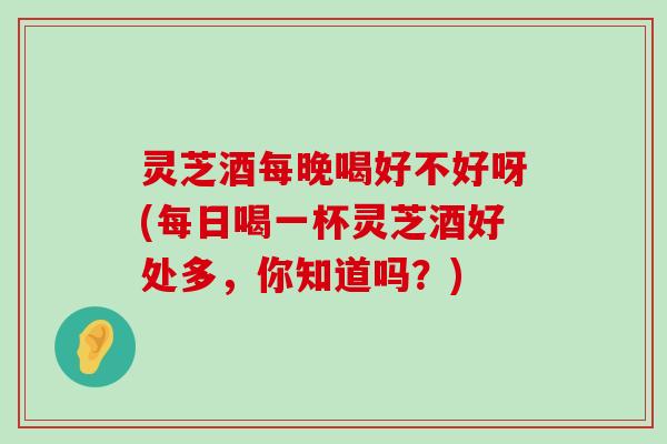 灵芝酒每晚喝好不好呀(每日喝一杯灵芝酒好处多，你知道吗？)