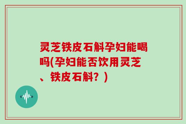 灵芝铁皮石斛孕妇能喝吗(孕妇能否饮用灵芝、铁皮石斛？)