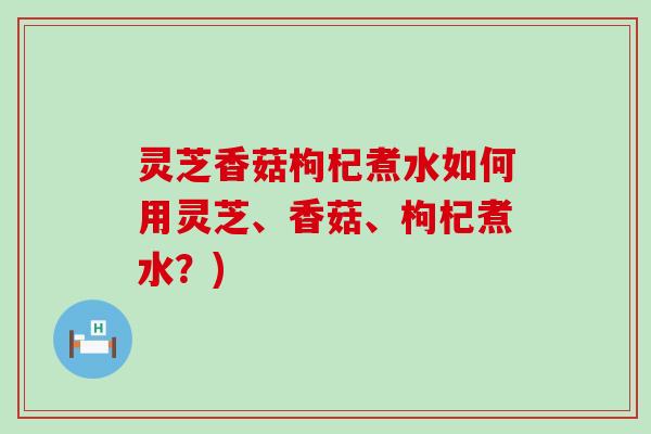 灵芝香菇枸杞煮水如何用灵芝、香菇、枸杞煮水？)