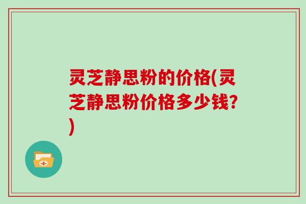 灵芝静思粉的价格(灵芝静思粉价格多少钱？)