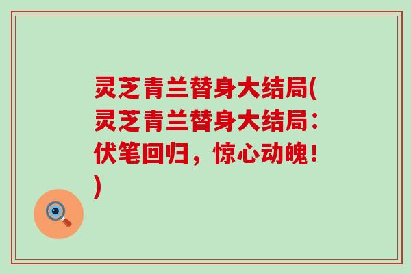 灵芝青兰替身大结局(灵芝青兰替身大结局：伏笔回归，惊心动魄！)