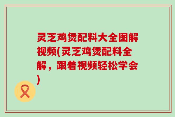 灵芝鸡煲配料大全图解视频(灵芝鸡煲配料全解，跟着视频轻松学会)