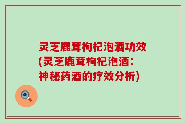 灵芝鹿茸枸杞泡酒功效(灵芝鹿茸枸杞泡酒：神秘药酒的疗效分析)