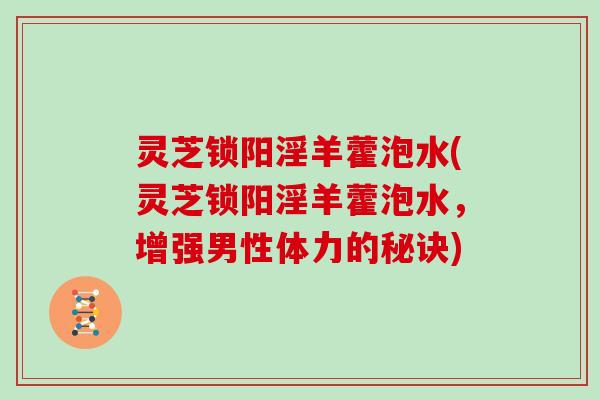 灵芝锁阳淫羊藿泡水(灵芝锁阳淫羊藿泡水，增强男性体力的秘诀)