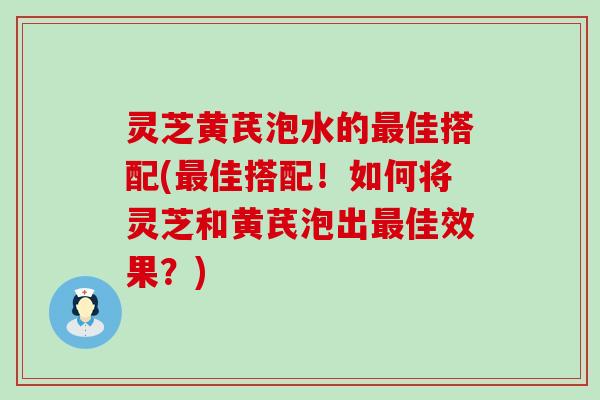 灵芝黄芪泡水的佳搭配(佳搭配！如何将灵芝和黄芪泡出佳效果？)