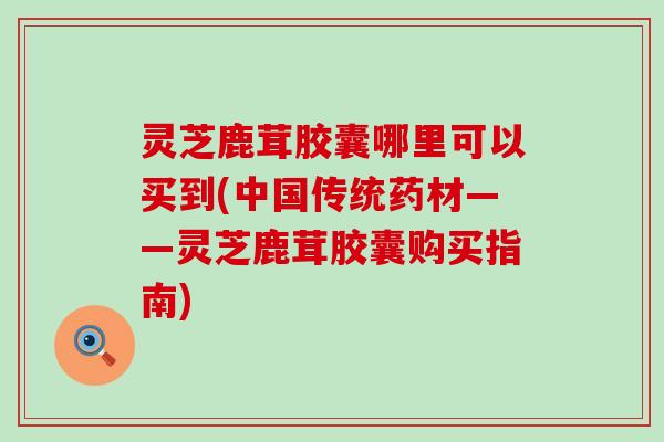 灵芝鹿茸胶囊哪里可以买到(中国传统药材——灵芝鹿茸胶囊购买指南)