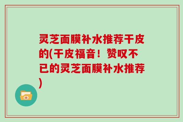 灵芝面膜补水推荐干皮的(干皮福音！赞叹不已的灵芝面膜补水推荐)