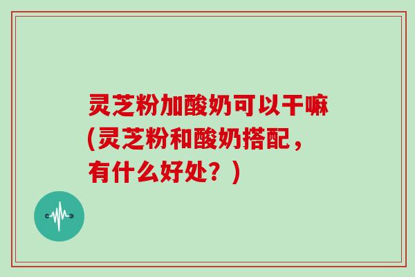 灵芝粉加酸奶可以干嘛(灵芝粉和酸奶搭配，有什么好处？)