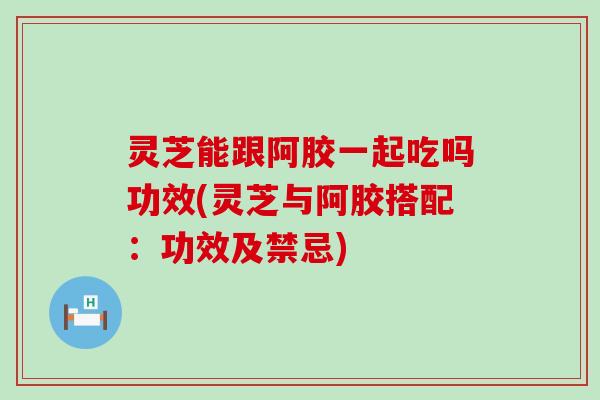 灵芝能跟阿胶一起吃吗功效(灵芝与阿胶搭配：功效及禁忌)