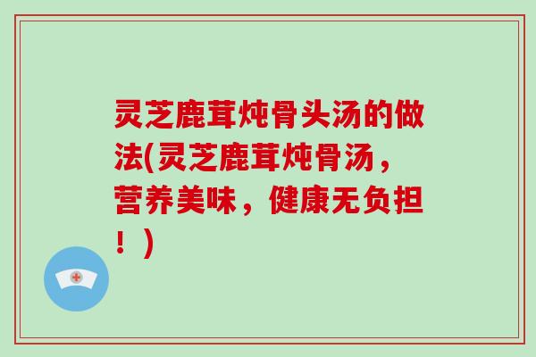 灵芝鹿茸炖骨头汤的做法(灵芝鹿茸炖骨汤，营养美味，健康无负担！)