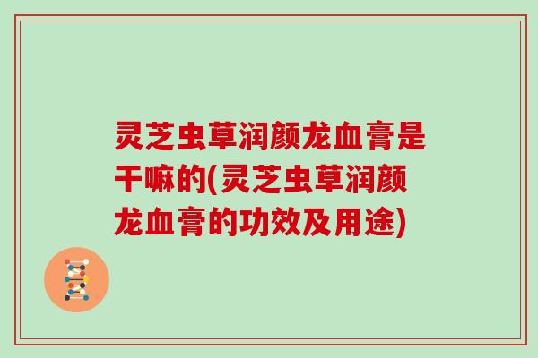 灵芝虫草润颜龙膏是干嘛的(灵芝虫草润颜龙膏的功效及用途)