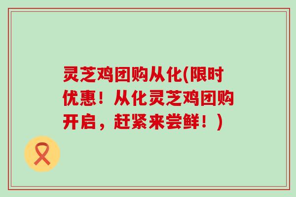 灵芝鸡团购从化(限时优惠！从化灵芝鸡团购开启，赶紧来尝鲜！)