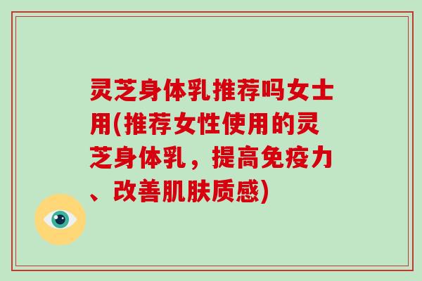 灵芝身体乳推荐吗女士用(推荐女性使用的灵芝身体乳，提高免疫力、改善质感)