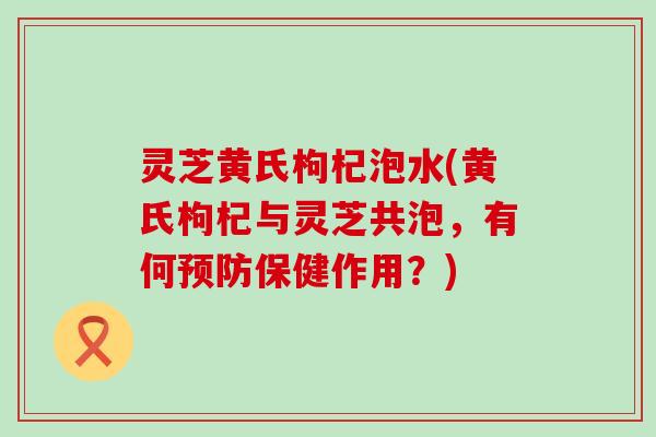 灵芝黄氏枸杞泡水(黄氏枸杞与灵芝共泡，有何保健作用？)