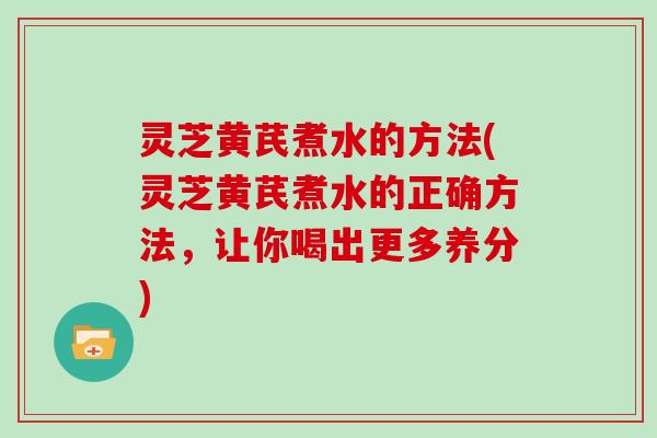 灵芝黄芪煮水的方法(灵芝黄芪煮水的正确方法，让你喝出更多养分)