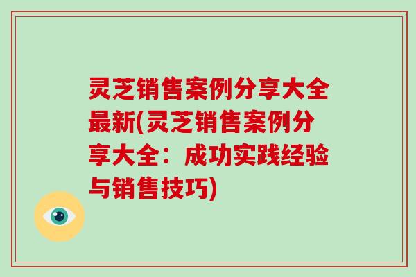 灵芝销售案例分享大全新(灵芝销售案例分享大全：成功实践经验与销售技巧)