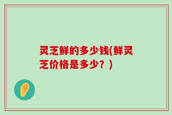 灵芝鲜的多少钱(鲜灵芝价格是多少？)