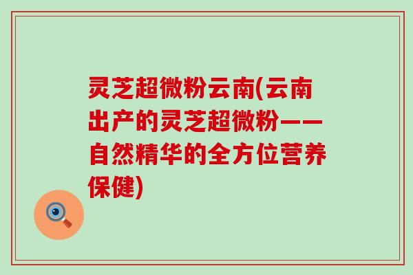 灵芝超微粉云南(云南出产的灵芝超微粉——自然精华的全方位营养保健)