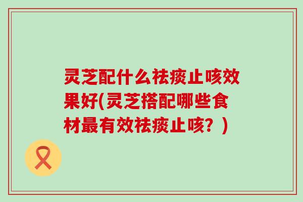 灵芝配什么止咳效果好(灵芝搭配哪些食材有效止咳？)