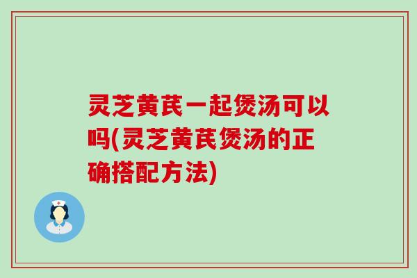 灵芝黄芪一起煲汤可以吗(灵芝黄芪煲汤的正确搭配方法)