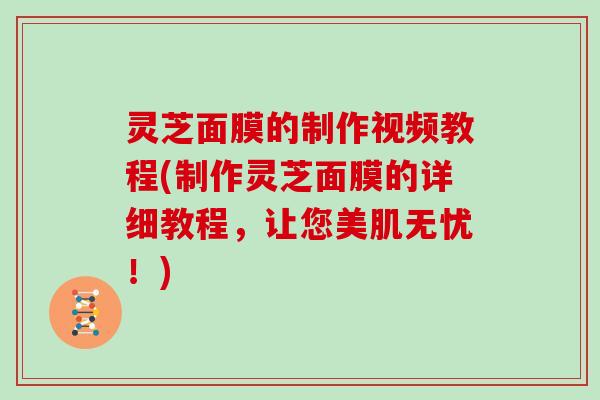 灵芝面膜的制作视频教程(制作灵芝面膜的详细教程，让您美肌无忧！)