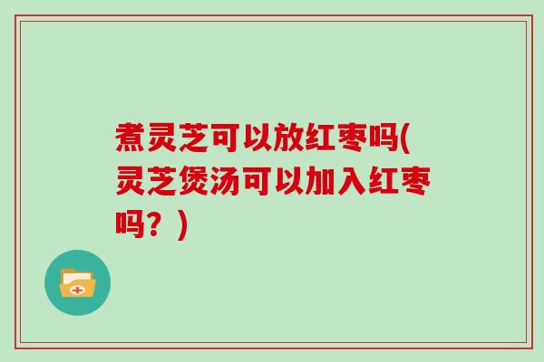 煮灵芝可以放红枣吗(灵芝煲汤可以加入红枣吗？)