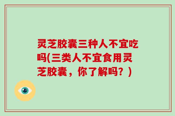 灵芝胶囊三种人不宜吃吗(三类人不宜食用灵芝胶囊，你了解吗？)