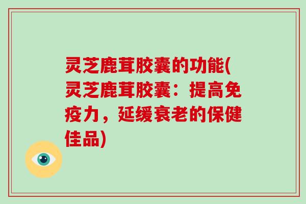 灵芝鹿茸胶囊的功能(灵芝鹿茸胶囊：提高免疫力，延缓的保健佳品)