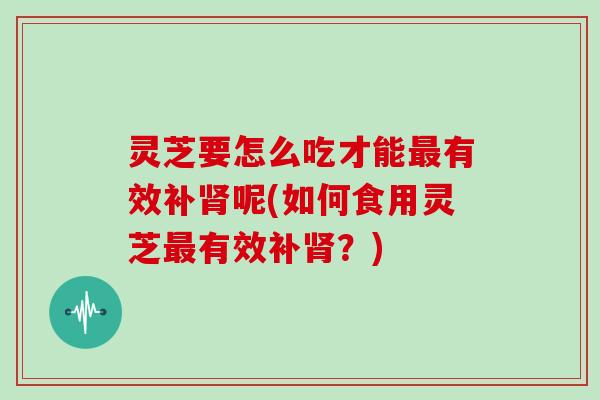 灵芝要怎么吃才能有效补呢(如何食用灵芝有效补？)