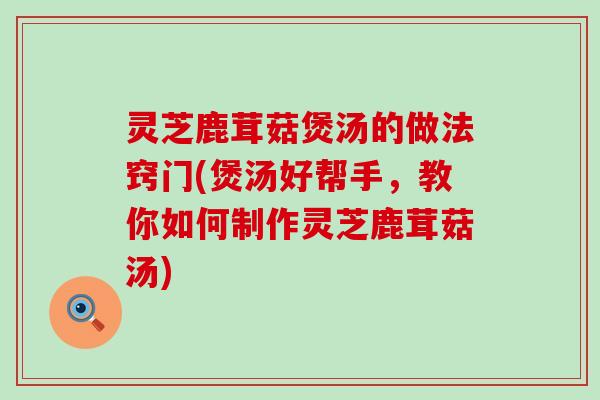 灵芝鹿茸菇煲汤的做法窍门(煲汤好帮手，教你如何制作灵芝鹿茸菇汤)