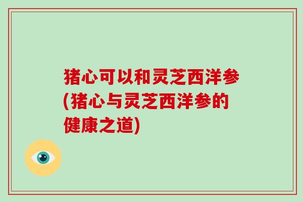 猪心可以和灵芝西洋参(猪心与灵芝西洋参的健康之道)