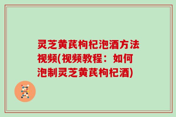 灵芝黄芪枸杞泡酒方法视频(视频教程：如何泡制灵芝黄芪枸杞酒)