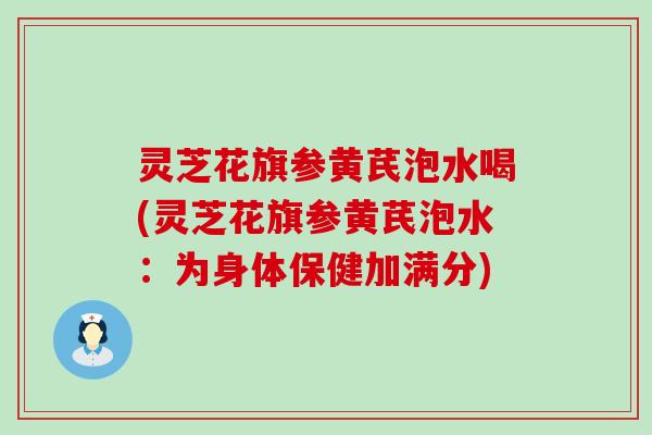 灵芝花旗参黄芪泡水喝(灵芝花旗参黄芪泡水：为身体保健加满分)