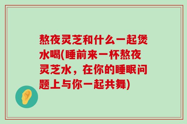 熬夜灵芝和什么一起煲水喝(睡前来一杯熬夜灵芝水，在你的问题上与你一起共舞)