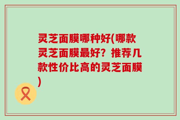 灵芝面膜哪种好(哪款灵芝面膜好？推荐几款性价比高的灵芝面膜)