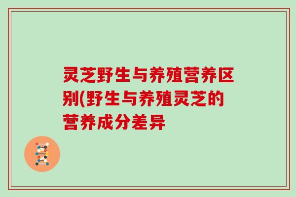 灵芝野生与养殖营养区别(野生与养殖灵芝的营养成分差异