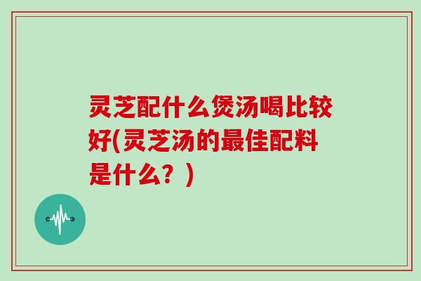 灵芝配什么煲汤喝比较好(灵芝汤的佳配料是什么？)