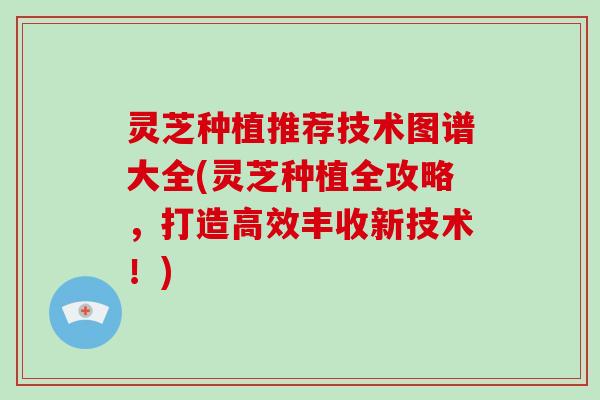 灵芝种植推荐技术图谱大全(灵芝种植全攻略，打造高效丰收新技术！)