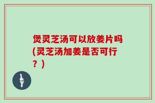 煲灵芝汤可以放姜片吗(灵芝汤加姜是否可行？)