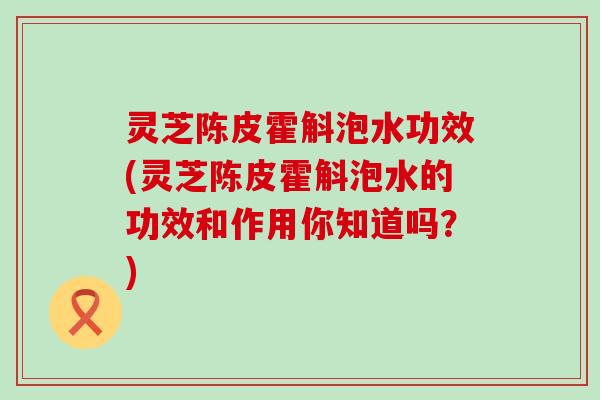 灵芝陈皮霍斛泡水功效(灵芝陈皮霍斛泡水的功效和作用你知道吗？)