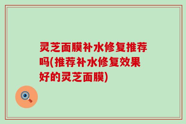 灵芝面膜补水修复推荐吗(推荐补水修复效果好的灵芝面膜)