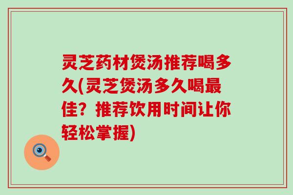 灵芝药材煲汤推荐喝多久(灵芝煲汤多久喝佳？推荐饮用时间让你轻松掌握)