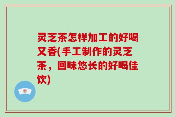 灵芝茶怎样加工的好喝又香(手工制作的灵芝茶，回味悠长的好喝佳饮)